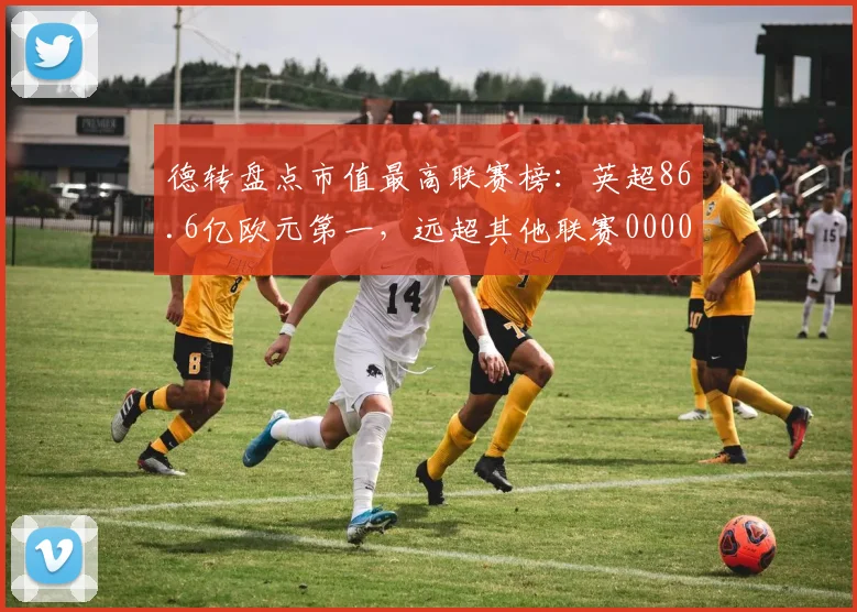德转盘点市值最高联赛榜：英超86.6亿欧元第一，远超其他联赛0000644