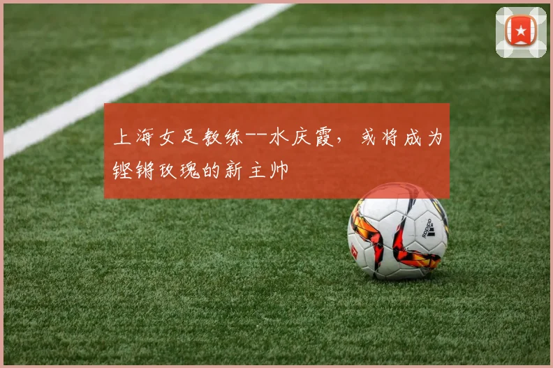 上海女足教练--水庆霞，或将成为铿锵玫瑰的新主帅