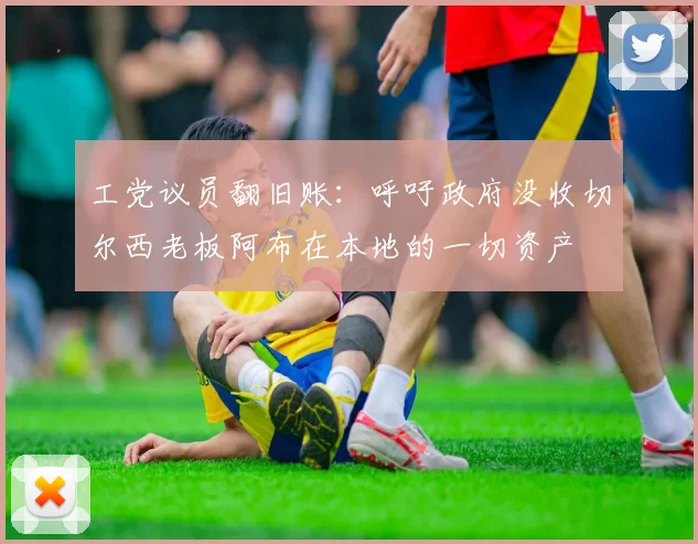 工党议员翻旧账：呼吁政府没收切尔西老板阿布在本地的一切资产
