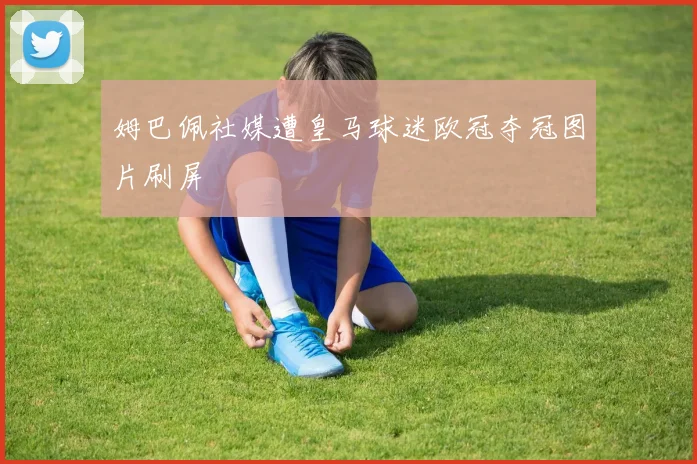 姆巴佩社媒遭皇马球迷欧冠夺冠图片刷屏