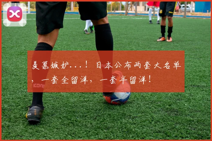羡慕嫉妒...！日本公布两套大名单，一套全留洋，一套半留洋！
