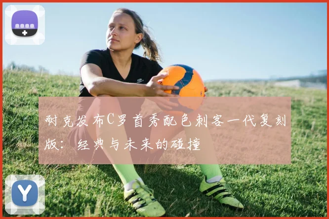 耐克发布C罗首秀配色刺客一代复刻版：经典与未来的碰撞