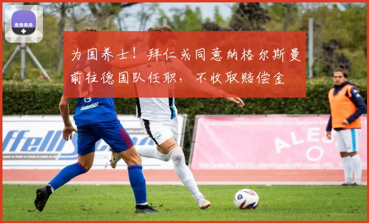 为国养士！拜仁或同意纳格尔斯曼前往德国队任职，不收取赔偿金