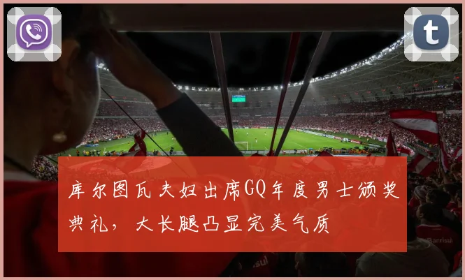 库尔图瓦夫妇出席GQ年度男士颁奖典礼，大长腿凸显完美气质