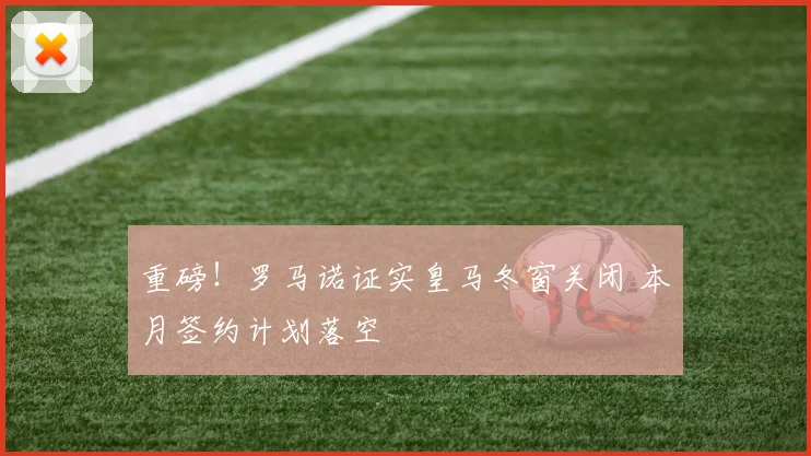 重磅！罗马诺证实皇马冬窗关闭 本月签约计划落空