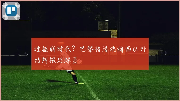 迎接新时代？巴黎将清洗梅西以外的阿根廷球员