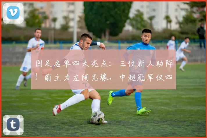 国足名单四大亮点：三位新人助阵！前主力左闸无缘，中超冠军仅四人入选