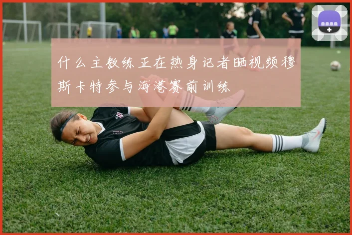 什么主教练正在热身记者晒视频穆斯卡特参与海港赛前训练