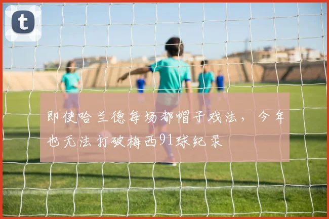 即使哈兰德每场都帽子戏法，今年也无法打破梅西91球纪录