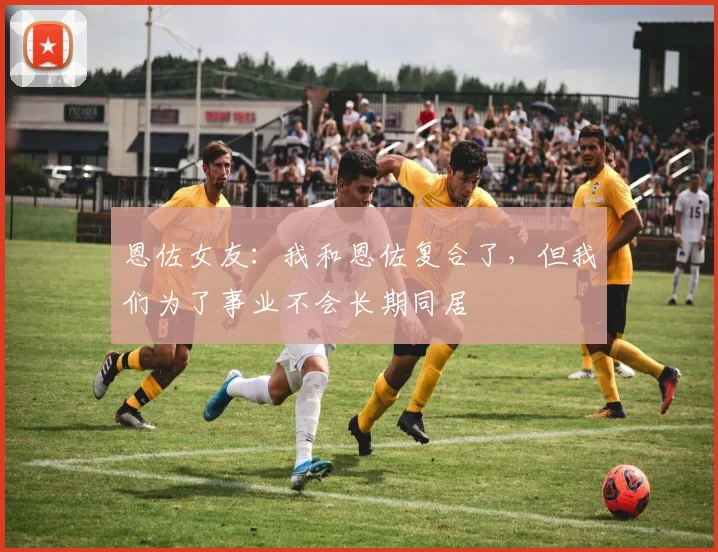 恩佐女友：我和恩佐复合了，但我们为了事业不会长期同居