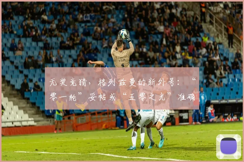 无奖竞猜，格列兹曼的新外号：“零一轮”妥帖或“五零之光”准确