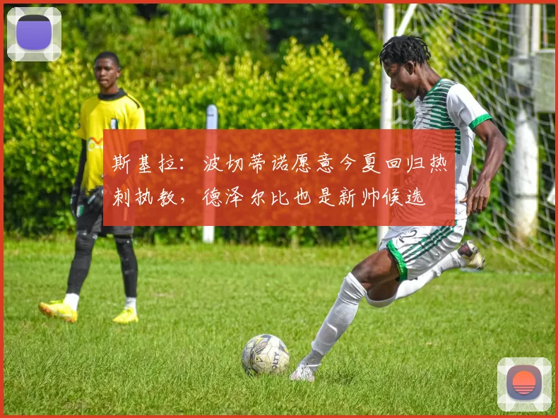 斯基拉：波切蒂诺愿意今夏回归热刺执教，德泽尔比也是新帅候选