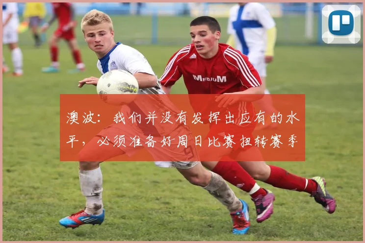 澳波：我们并没有发挥出应有的水平，必须准备好周日比赛扭转赛季