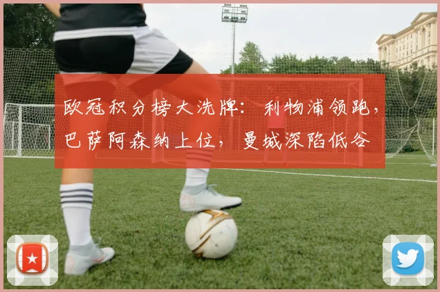 欧冠积分榜大洗牌：利物浦领跑，巴萨阿森纳上位，曼城深陷低谷