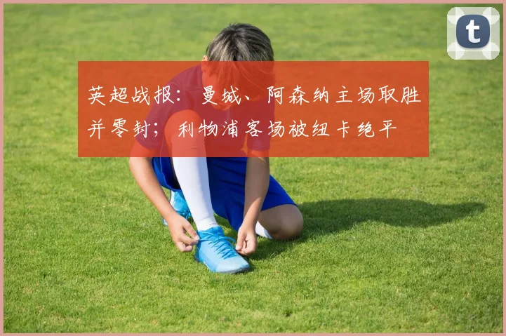 英超战报：曼城、阿森纳主场取胜并零封；利物浦客场被纽卡绝平