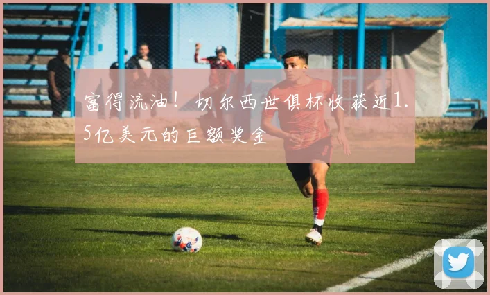 富得流油！切尔西世俱杯收获近1.5亿美元的巨额奖金