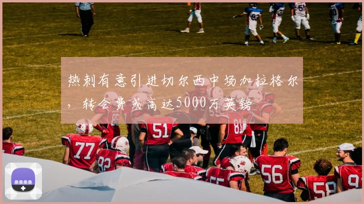 热刺有意引进切尔西中场加拉格尔，转会费或高达5000万英镑