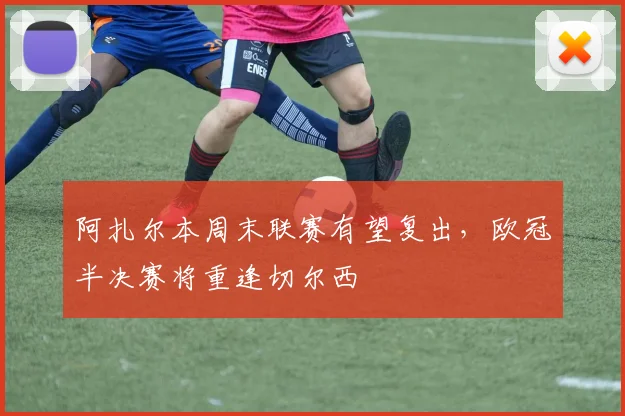 阿扎尔本周末联赛有望复出，欧冠半决赛将重逢切尔西