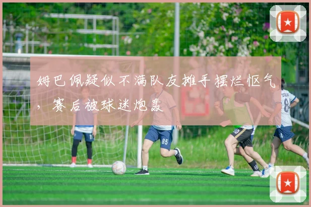姆巴佩疑似不满队友摊手摆烂怄气，赛后被球迷炮轰