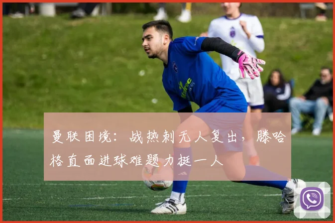 曼联困境：战热刺无人复出，滕哈格直面进球难题力挺一人