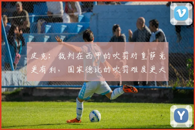 皮克：裁判在西甲的吹罚对皇萨竞更有利，国家德比的吹罚难度更大