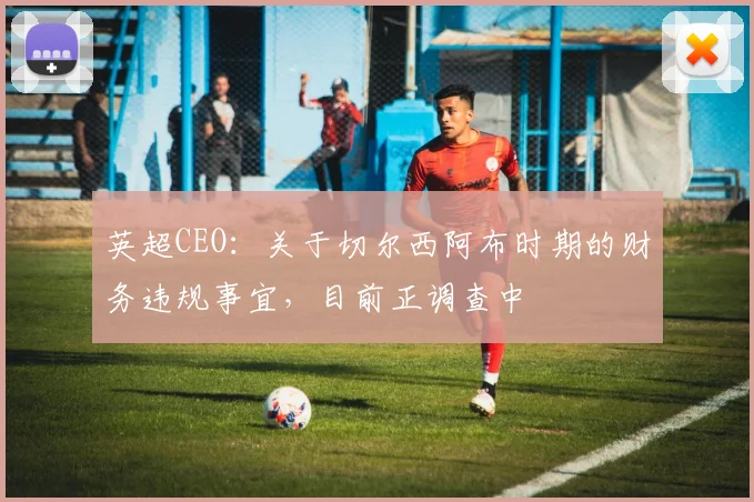 英超CEO：关于切尔西阿布时期的财务违规事宜，目前正调查中