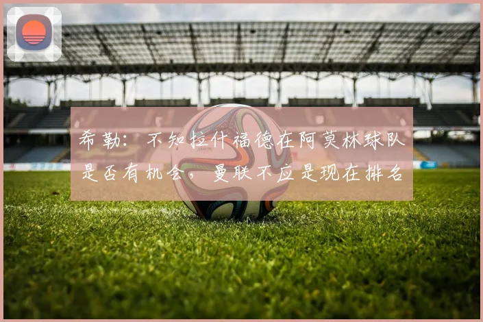 希勒：不知拉什福德在阿莫林球队是否有机会，曼联不应是现在排名