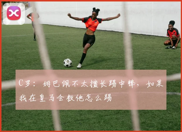 C罗：姆巴佩不太擅长踢中锋，如果我在皇马会教他怎么踢