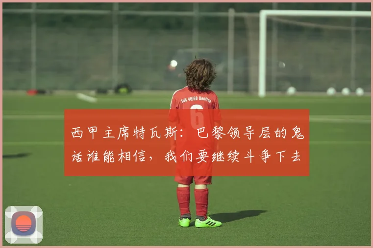 西甲主席特瓦斯：巴黎领导层的鬼话谁能相信，我们要继续斗争下去