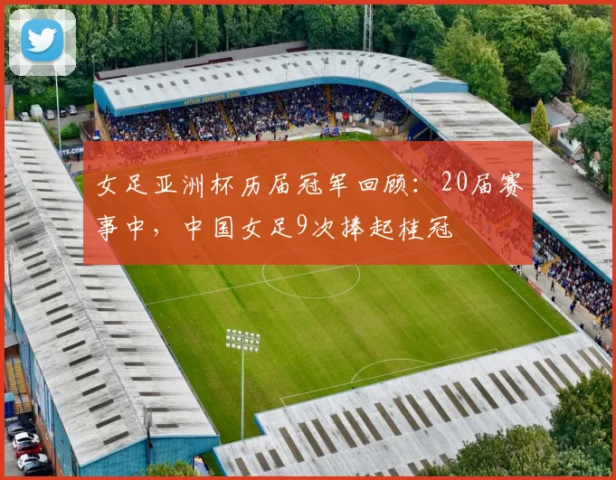 女足亚洲杯历届冠军回顾：20届赛事中，中国女足9次捧起桂冠