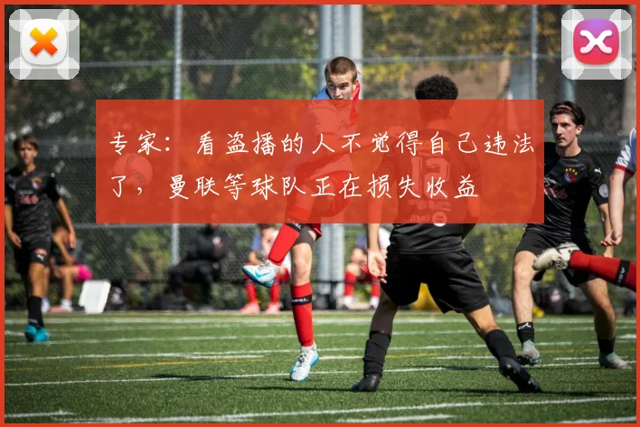 专家：看盗播的人不觉得自己违法了，曼联等球队正在损失收益