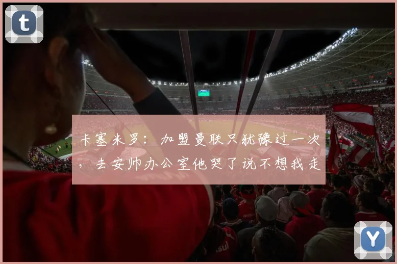 卡塞米罗：加盟曼联只犹豫过一次，去安帅办公室他哭了说不想我走