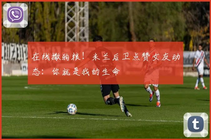 在线撒狗粮！米兰后卫点赞女友动态：你就是我的生命