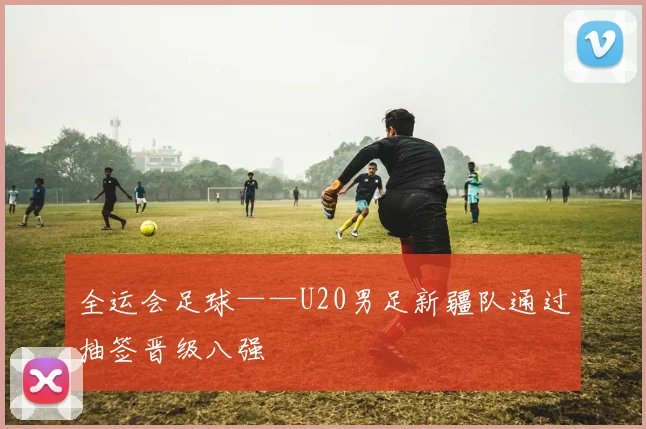 全运会足球——U20男足新疆队通过抽签晋级八强