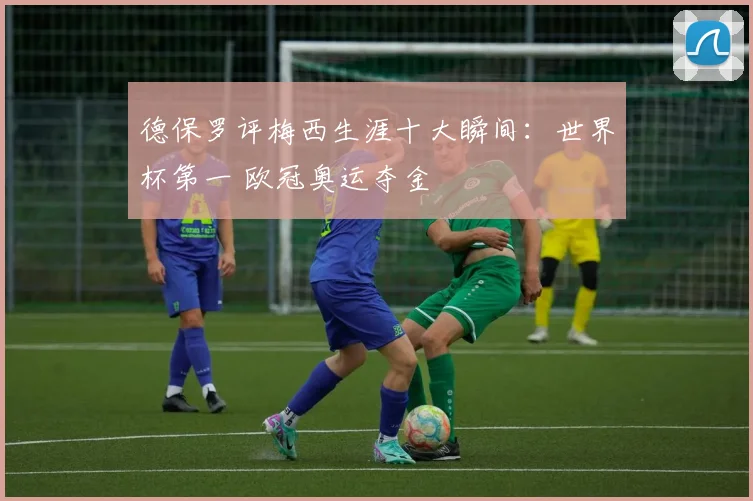 德保罗评梅西生涯十大瞬间：世界杯第一 欧冠奥运夺金
