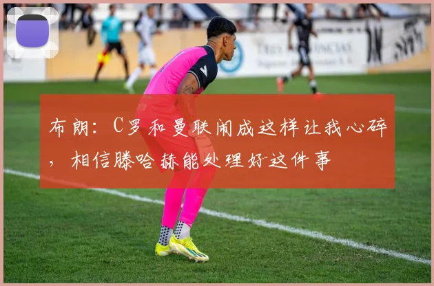 布朗：C罗和曼联闹成这样让我心碎，相信滕哈赫能处理好这件事