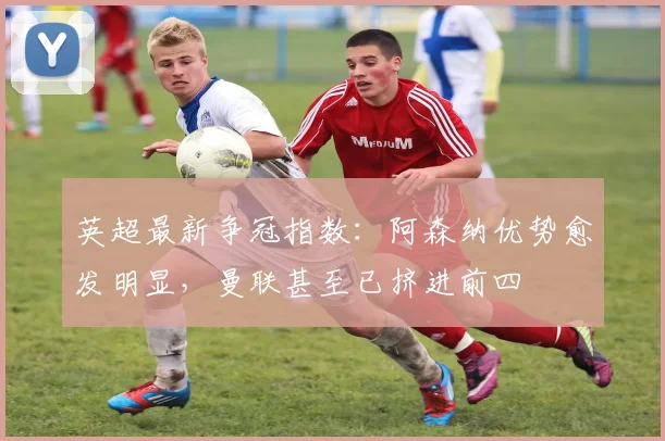 英超最新争冠指数：阿森纳优势愈发明显，曼联甚至已挤进前四
