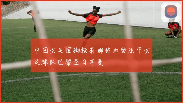 中国女足国脚杨莉娜将加盟法甲女足球队巴黎圣日耳曼
