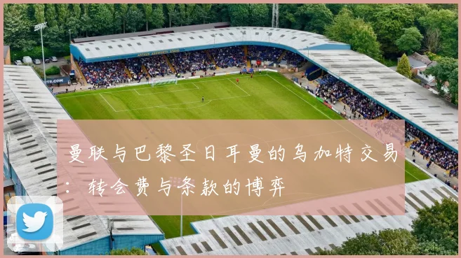 曼联与巴黎圣日耳曼的乌加特交易：转会费与条款的博弈