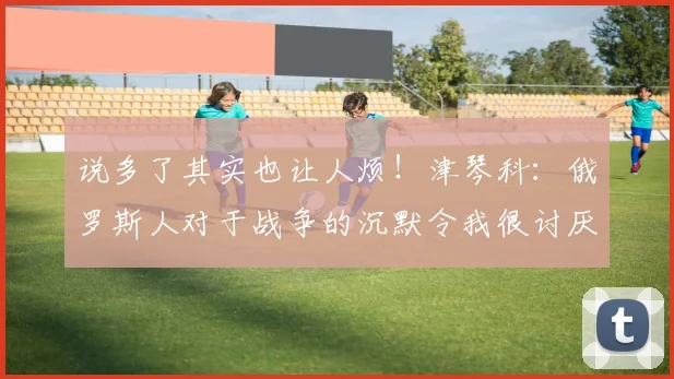 说多了其实也让人烦！津琴科：俄罗斯人对于战争的沉默令我很讨厌